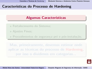 Conceitos e Técnicas de Hardening Blindando Sistemas e Ambientes Contra Possíveis Ameaças
Características do Processo de Hardening
Algumas Características
Fortalecimento do Sistema;
Ajustes Finos;
Procedimentos de segurança pré e pós-instalação.
Mas, primeiramente, devemos estimar onde
aplicar as técnicas do processo de Hardening,
por isso o dividimos em categorias...
Michel Alves dos Santos - Universidade Federal de Alagoas Simpósio Alagoano de Segurança da Informação - SIASI
 