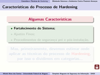 Conceitos e Técnicas de Hardening Blindando Sistemas e Ambientes Contra Possíveis Ameaças
Características do Processo de Hardening
Algumas Características
Fortalecimento do Sistema;
Ajustes Finos;
Procedimentos de segurança pré e pós-instalação.
Mas, primeiramente, devemos estimar onde
aplicar as técnicas do processo de Hardening,
por isso o dividimos em categorias...
Michel Alves dos Santos - Universidade Federal de Alagoas Simpósio Alagoano de Segurança da Informação - SIASI
 