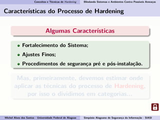 Conceitos e Técnicas de Hardening Blindando Sistemas e Ambientes Contra Possíveis Ameaças
Características do Processo de Hardening
Algumas Características
Fortalecimento do Sistema;
Ajustes Finos;
Procedimentos de segurança pré e pós-instalação.
Mas, primeiramente, devemos estimar onde
aplicar as técnicas do processo de Hardening,
por isso o dividimos em categorias...
Michel Alves dos Santos - Universidade Federal de Alagoas Simpósio Alagoano de Segurança da Informação - SIASI
 