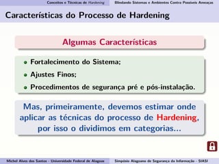 Conceitos e Técnicas de Hardening Blindando Sistemas e Ambientes Contra Possíveis Ameaças
Características do Processo de Hardening
Algumas Características
Fortalecimento do Sistema;
Ajustes Finos;
Procedimentos de segurança pré e pós-instalação.
Mas, primeiramente, devemos estimar onde
aplicar as técnicas do processo de Hardening,
por isso o dividimos em categorias...
Michel Alves dos Santos - Universidade Federal de Alagoas Simpósio Alagoano de Segurança da Informação - SIASI
 