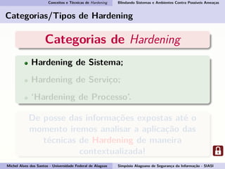 Conceitos e Técnicas de Hardening Blindando Sistemas e Ambientes Contra Possíveis Ameaças
Categorias/Tipos de Hardening
Categorias de Hardening
Hardening de Sistema;
Hardening de Serviço;
‘Hardening de Processo’.
De posse das informações expostas até o
momento iremos analisar a aplicação das
técnicas de Hardening de maneira
contextualizada!
Michel Alves dos Santos - Universidade Federal de Alagoas Simpósio Alagoano de Segurança da Informação - SIASI
 