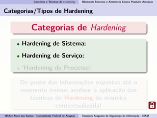 Conceitos e Técnicas de Hardening Blindando Sistemas e Ambientes Contra Possíveis Ameaças
Categorias/Tipos de Hardening
Categorias de Hardening
Hardening de Sistema;
Hardening de Serviço;
‘Hardening de Processo’.
De posse das informações expostas até o
momento iremos analisar a aplicação das
técnicas de Hardening de maneira
contextualizada!
Michel Alves dos Santos - Universidade Federal de Alagoas Simpósio Alagoano de Segurança da Informação - SIASI
 