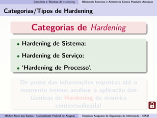 Conceitos e Técnicas de Hardening Blindando Sistemas e Ambientes Contra Possíveis Ameaças
Categorias/Tipos de Hardening
Categorias de Hardening
Hardening de Sistema;
Hardening de Serviço;
‘Hardening de Processo’.
De posse das informações expostas até o
momento iremos analisar a aplicação das
técnicas de Hardening de maneira
contextualizada!
Michel Alves dos Santos - Universidade Federal de Alagoas Simpósio Alagoano de Segurança da Informação - SIASI
 