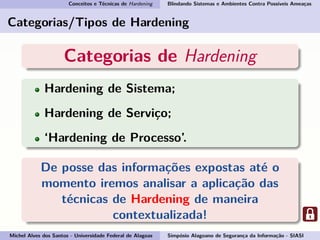 Conceitos e Técnicas de Hardening Blindando Sistemas e Ambientes Contra Possíveis Ameaças
Categorias/Tipos de Hardening
Categorias de Hardening
Hardening de Sistema;
Hardening de Serviço;
‘Hardening de Processo’.
De posse das informações expostas até o
momento iremos analisar a aplicação das
técnicas de Hardening de maneira
contextualizada!
Michel Alves dos Santos - Universidade Federal de Alagoas Simpósio Alagoano de Segurança da Informação - SIASI
 