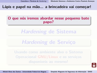 Conceitos e Técnicas de Hardening Blindando Sistemas e Ambientes Contra Possíveis Ameaças
Lápis e papel na mão... a brincadeira vai começar!
O que nós iremos abordar nesse pequeno bate
papo?
Hardening de Sistema
Hardening de Serviço
Usando como ambiente alvo o Sistema
Operacional GNU/Linux e os serviços
disponíveis ao mesmo!
Michel Alves dos Santos - Universidade Federal de Alagoas Simpósio Alagoano de Segurança da Informação - SIASI
 