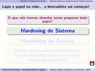 Conceitos e Técnicas de Hardening Blindando Sistemas e Ambientes Contra Possíveis Ameaças
Lápis e papel na mão... a brincadeira vai começar!
O que nós iremos abordar nesse pequeno bate
papo?
Hardening de Sistema
Hardening de Serviço
Usando como ambiente alvo o Sistema
Operacional GNU/Linux e os serviços
disponíveis ao mesmo!
Michel Alves dos Santos - Universidade Federal de Alagoas Simpósio Alagoano de Segurança da Informação - SIASI
 