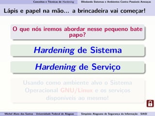 Conceitos e Técnicas de Hardening Blindando Sistemas e Ambientes Contra Possíveis Ameaças
Lápis e papel na mão... a brincadeira vai começar!
O que nós iremos abordar nesse pequeno bate
papo?
Hardening de Sistema
Hardening de Serviço
Usando como ambiente alvo o Sistema
Operacional GNU/Linux e os serviços
disponíveis ao mesmo!
Michel Alves dos Santos - Universidade Federal de Alagoas Simpósio Alagoano de Segurança da Informação - SIASI
 