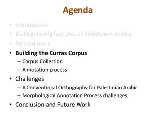 Agenda 
• Introduction 
• Distinguishing features of Palestinian Arabic 
• Related work 
• Building the Curras Corpus 
– Corpus Collection 
– Annotation process 
• Challenges 
– A Conventional Orthography for Palestinian Arabic 
– Morphological Annotation Process challenges 
• Conclusion and Future Work 
 