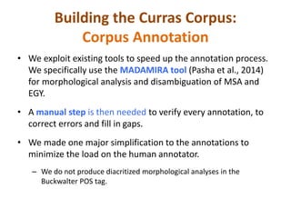 Building the Curras Corpus: 
Corpus Annotation 
• We exploit existing tools to speed up the annotation process. 
We specifically use the MADAMIRA tool (Pasha et al., 2014) 
for morphological analysis and disambiguation of MSA and 
EGY. 
• A manual step is then needed to verify every annotation, to 
correct errors and fill in gaps. 
• We made one major simplification to the annotations to 
minimize the load on the human annotator. 
– We do not produce diacritized morphological analyses in the 
Buckwalter POS tag. 
 