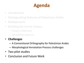 Agenda 
• Introduction 
• Distinguishing features of Palestinian Arabic 
• Related work 
• Building the Curras Corpus 
– Corpus Collection 
– Annotation process 
• Challenges 
– A Conventional Orthography for Palestinian Arabic 
– Morphological Annotation Process challenges 
• Two pilot studies 
• Conclusion and Future Work 
 