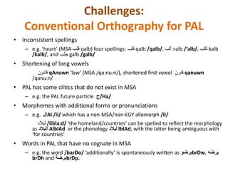 Challenges: 
Conventional Orthography for PAL 
• Inconsistent spellings 
– e.g. ‘heart’ (MSA قلب qalb) four spellings: قلب qalb /qalb/, ألب >alb /’alb/, كلب kalb 
/kalb/, and جلب galb /galb/ 
• Shortening of long vowels 
– E قانون qAnuwn ‘law’ (MSA /qa:nu:n/), shortened first vowel قنون qanuwn 
/qanu:n/ 
• PAL has some clitics that do not exist in MSA 
– e.g. the PAL future particle ح/Ha/ 
• Morphemes with additional forms or pronunciations 
– e.g. ال Al /il/ which has a non-MSA/non-EGY allomorph /li/ 
– E لبلاد /libla:d/ ‘the homeland/countries’ can be spelled to reflect the morphology 
as البلاد AlblAd or the phonology لبلاد lblAd, with the latter being ambiguous with 
‘for countries’ 
• Words in PAL that have no cognate in MSA 
– e.g. the word /barDo/ ‘additionally’ is spontaneously written as برضو brDw, برضه 
brDh and برضة brDp. 
 