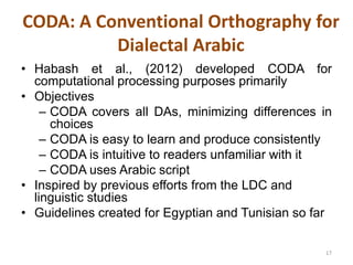 CODA: A Conventional Orthography for 
Dialectal Arabic 
• Habash et al., (2012) developed CODA for 
computational processing purposes primarily 
• Objectives 
– CODA covers all DAs, minimizing differences in 
choices 
– CODA is easy to learn and produce consistently 
– CODA is intuitive to readers unfamiliar with it 
– CODA uses Arabic script 
• Inspired by previous efforts from the LDC and 
linguistic studies 
• Guidelines created for Egyptian and Tunisian so far 
17 
 