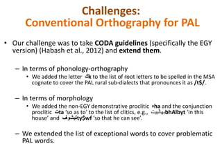 Challenges: 
Conventional Orthography for PAL 
• Our challenge was to take CODA guidelines (specifically the EGY 
version) (Habash et al., 2012) and extend them. 
– In terms of phonology-orthography 
• We added the letter كk to the list of root letters to be spelled in the MSA 
cognate to cover the PAL rural sub-dialects that pronounces it as /t$/. 
– In terms of morphology 
• We added the non-EGY demonstrative proclitic هha and the conjunction 
proclitic تta ‘so as to’ to the list of clitics, e.g., بهالبيت bhAlbyt ‘in this 
house’ and تيشوف ty$wf ‘so that he can see’. 
– We extended the list of exceptional words to cover problematic 
PAL words. 
 