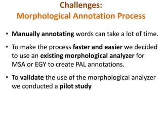 Challenges: 
Morphological Annotation Process 
• Manually annotating words can take a lot of time. 
• To make the process faster and easier we decided 
to use an existing morphological analyzer for 
MSA or EGY to create PAL annotations. 
• To validate the use of the morphological analyzer 
we conducted a pilot study 
 