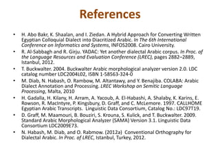 References 
• H. Abo Bakr, K. Shaalan, and I. Ziedan. A Hybrid Approach for Converting Written 
Egyptian Colloquial Dialect into Diacritized Arabic. In The 6th International 
Conference on Informatics and Systems, INFOS2008. Cairo University. 
• R. Al-Sabbagh and R. Girju. YADAC: Yet another dialectal Arabic corpus. In Proc. of 
the Language Resources and Evaluation Conference (LREC), pages 2882–2889, 
Istanbul, 2012. 
• T. Buckwalter. 2004. Buckwalter Arabic morphological analyzer version 2.0. LDC 
catalog number LDC2004L02, ISBN 1-58563-324-0 
• M. Diab, N. Habash, O. Rambow, M. Altantawy, and Y. Benajiba. COLABA: Arabic 
Dialect Annotation and Processing. LREC Workshop on Semitic Language 
Processing, Malta, 2010 
• H. Gadalla, H. Kilany, H. Arram, A. Yacoub, A. El-Habashi, A. Shalaby, K. Karins, E. 
Rowson, R. MacIntyre, P. Kingsbury, D. Graff, and C. McLemore. 1997. CALLHOME 
Egyptian Arabic Transcripts. Linguistic Data Consortium, Catalog No.: LDC97T19. 
• D. Graff, M. Maamouri, B. Bouziri, S. Krouna, S. Kulick, and T. Buckwalter. 2009. 
Standard Arabic Morphological Analyzer (SAMA) Version 3.1. Linguistic Data 
Consortium LDC2009E73. 
• N. Habash, M. Diab, and O. Rabmow. (2012a) Conventional Orthography for 
Dialectal Arabic. In Proc. of LREC, Istanbul, Turkey, 2012. 
 