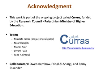 Acknowledgment 
• This work is part of the ongoing project called Curras, funded 
by the Research Council - Palestinian Ministry of Higher 
Education. 
• Team: 
– Mustafa Jarrar (project investigator) 
– Nizar Habash 
– Mahdi Arar 
– Diyam Fuad 
– Faeq Alrimawi 
• Collaborators: Owen Rambow, Faisal Al-Shargi, and Ramy 
Eskander 
http://sina.birzeit.edu/projects/ 
 