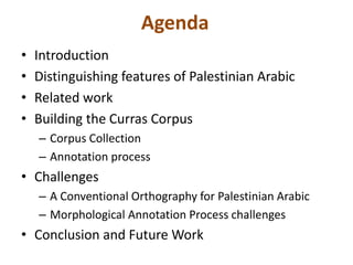 Agenda 
• Introduction 
• Distinguishing features of Palestinian Arabic 
• Related work 
• Building the Curras Corpus 
– Corpus Collection 
– Annotation process 
• Challenges 
– A Conventional Orthography for Palestinian Arabic 
– Morphological Annotation Process challenges 
• Conclusion and Future Work 
 