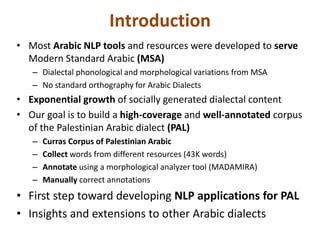 Introduction 
• Most Arabic NLP tools and resources were developed to serve 
Modern Standard Arabic (MSA) 
– Dialectal phonological and morphological variations from MSA 
– No standard orthography for Arabic Dialects 
• Exponential growth of socially generated dialectal content 
• Our goal is to build a high-coverage and well-annotated corpus 
of the Palestinian Arabic dialect (PAL) 
– Curras Corpus of Palestinian Arabic 
– Collect words from different resources (43K words) 
– Annotate using a morphological analyzer tool (MADAMIRA) 
– Manually correct annotations 
• First step toward developing NLP applications for PAL 
• Insights and extensions to other Arabic dialects 
 