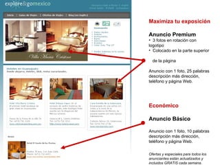Maximiza tu exposición   Anuncio Premium 3 fotos en rotación con logotipo Colocado en la parte superior  de la página Anuncio con 1 foto, 25 palabras descripción más dirección, teléfono y página Web. Económico Anuncio Básico Anuncio con 1 foto, 10 palabras descripción más dirección, teléfono y página Web. Ofertas y especiales para todos los anunciantes están actualizados y  incluidos GRATIS cada semana. 
