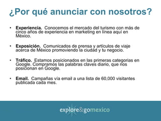 ¿Por qué anunciar con nosotros? Experiencia.   Conocemos el mercado del turismo con más de cinco años de experiencia en marketing en línea aquí en México. Exposición.   Comunicados de prensa y artículos de viaje acerca de México promoviendo la ciudad y tu negocio. Tráfico.   Estamos posicionados en las primeras categorias en Google. Compramos las palabras claves diario, que nos posicionan en Google. Email.   Campañas vía email a una lista de 60,000 visitantes publicada cada mes. 