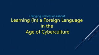 Changing Perceptions about
Learning (in) a Foreign Language
in the
Age of Cyberculture
 