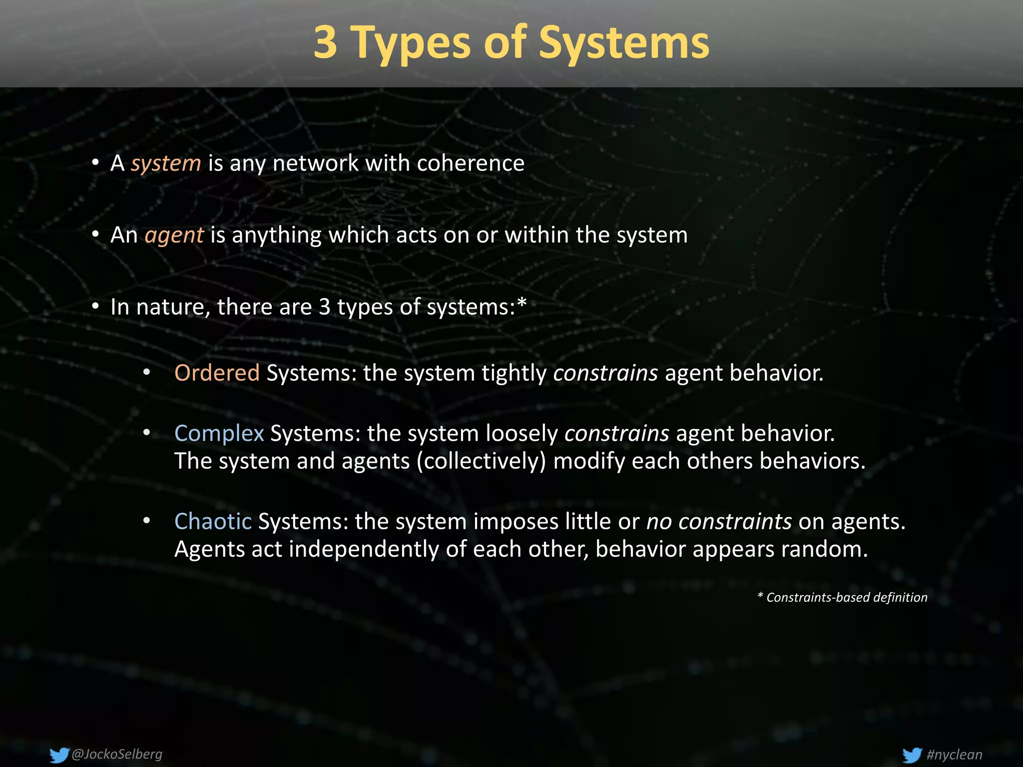 3 Types of Systems
• A system is any network with coherence
• An agent is anything which acts on or within the system
• In nature, there are 3 types of systems:*
• Ordered Systems: the system tightly constrains agent behavior.
• Complex Systems: the system loosely constrains agent behavior.
The system and agents (collectively) modify each others behaviors.
• Chaotic Systems: the system imposes little or no constraints on agents.
Agents act independently of each other, behavior appears random.
* Constraints-based definition
#nyclean@JockoSelberg
 