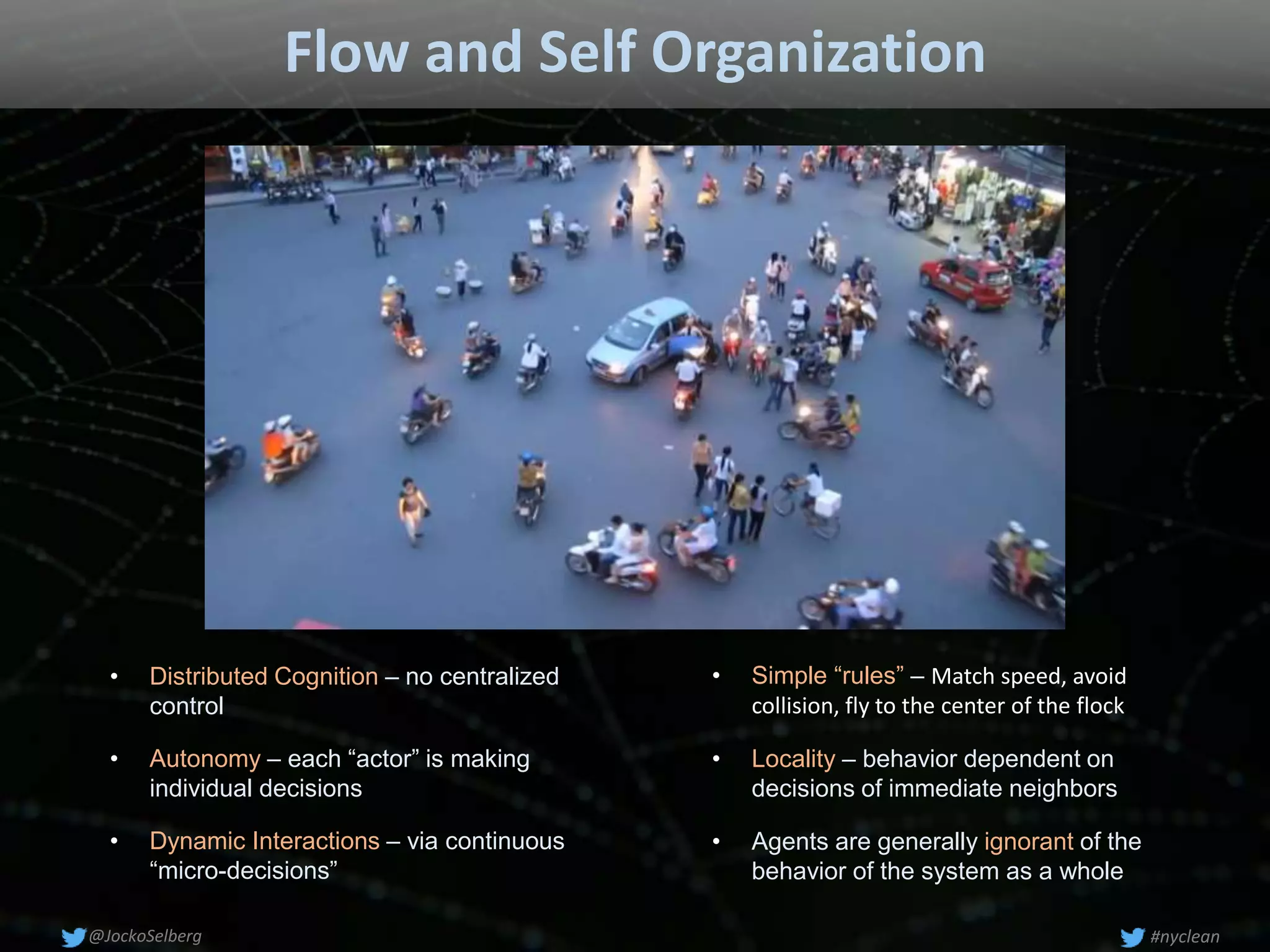 Flow and Self Organization
• Autonomy – each “actor” is making
individual decisions
• Locality – behavior dependent on
decisions of immediate neighbors
• Distributed Cognition – no centralized
control
• Dynamic Interactions – via continuous
“micro-decisions”
• Simple “rules” – Match speed, avoid
collision, fly to the center of the flock
• Agents are generally ignorant of the
behavior of the system as a whole
#nyclean@JockoSelberg
 