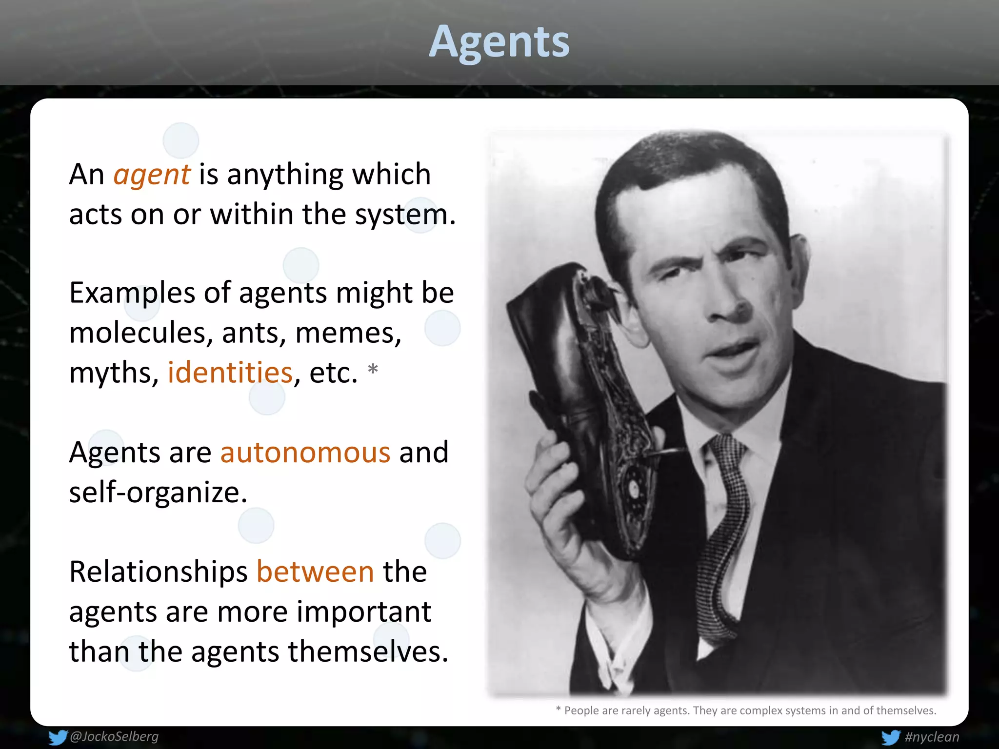 Agents
An agent is anything which
acts on or within the system.
Examples of agents might be
molecules, ants, memes,
myths, identities, etc. *
Relationships between the
agents are more important
than the agents themselves.
Agents are autonomous and
self-organize.
* People are rarely agents. They are complex systems in and of themselves.
#nyclean@JockoSelberg
 
