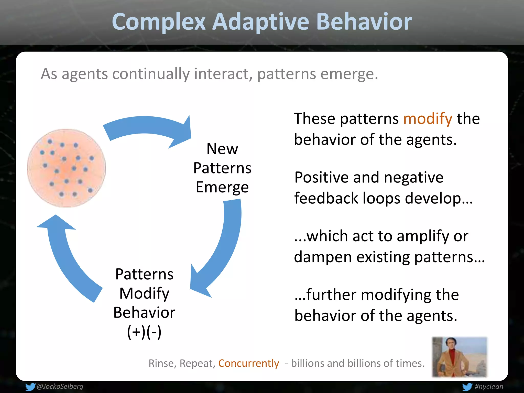 Complex Adaptive Behavior
New
Patterns
Emerge
Patterns
Modify
Behavior
(+)(-)
As agents continually interact, patterns emerge.
Positive and negative
feedback loops develop…
…further modifying the
behavior of the agents.
These patterns modify the
behavior of the agents.
...which act to amplify or
dampen existing patterns…
Rinse, Repeat, Concurrently - billions and billions of times.
#nyclean@JockoSelberg
 