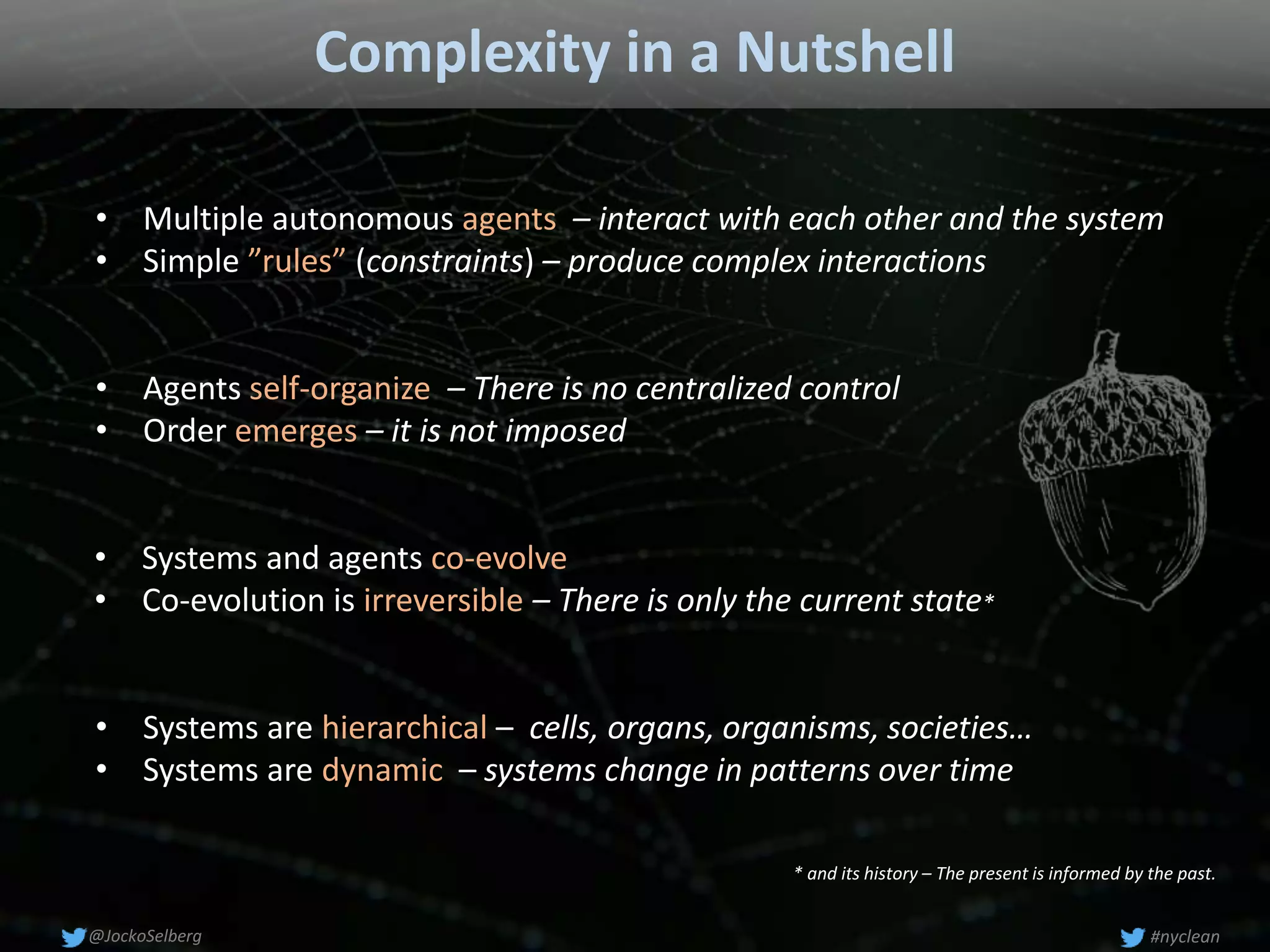 Complexity in a Nutshell
• Systems are hierarchical – cells, organs, organisms, societies…
• Systems are dynamic – systems change in patterns over time
• Agents self-organize – There is no centralized control
• Order emerges – it is not imposed
• Multiple autonomous agents – interact with each other and the system
• Simple ”rules” (constraints) – produce complex interactions
• Systems and agents co-evolve
• Co-evolution is irreversible – There is only the current state*
#nyclean@JockoSelberg
* and its history – The present is informed by the past.
 
