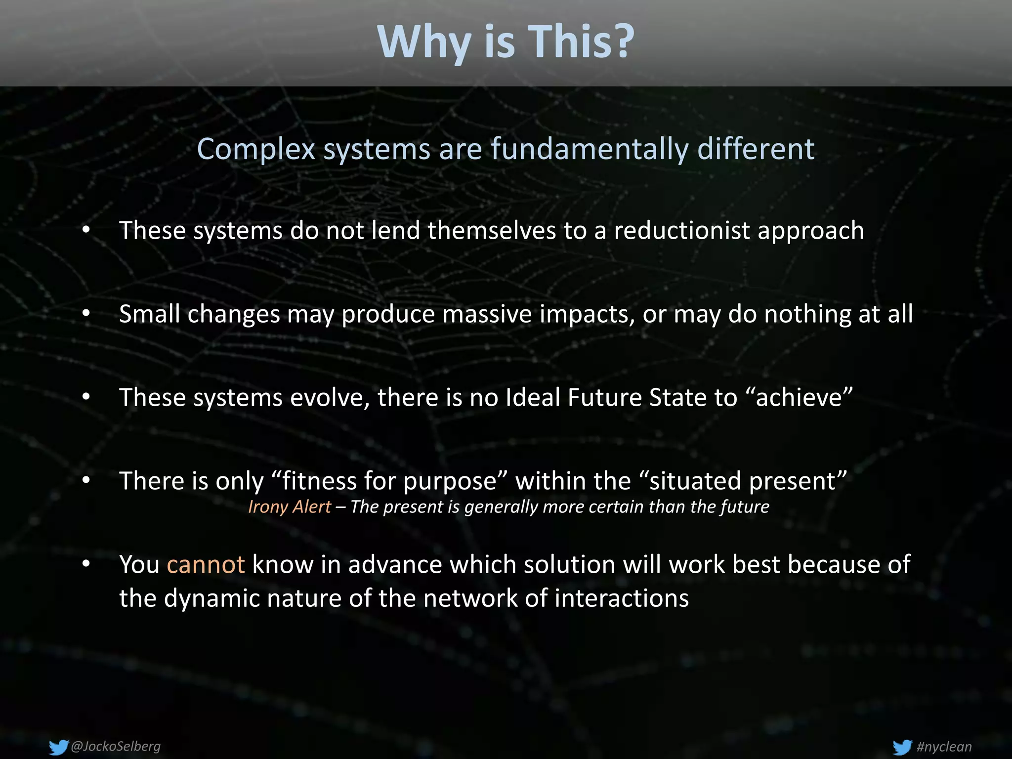 Why is This?
Complex systems are fundamentally different
• Small changes may produce massive impacts, or may do nothing at all
• You cannot know in advance which solution will work best because of
the dynamic nature of the network of interactions
• These systems evolve, there is no Ideal Future State to “achieve”
• These systems do not lend themselves to a reductionist approach
• There is only “fitness for purpose” within the “situated present”
#nyclean@JockoSelberg
Irony Alert – The present is generally more certain than the future
 