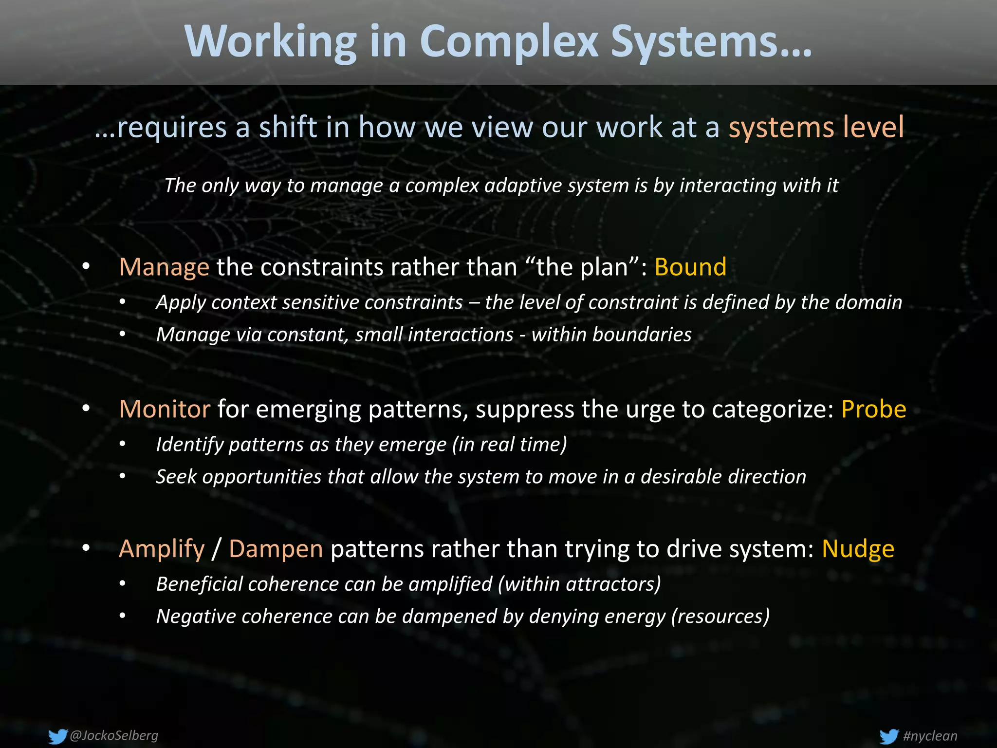Working in Complex Systems…
…requires a shift in how we view our work at a systems level
• Monitor for emerging patterns, suppress the urge to categorize: Probe
• Identify patterns as they emerge (in real time)
• Seek opportunities that allow the system to move in a desirable direction
• Amplify / Dampen patterns rather than trying to drive system: Nudge
• Beneficial coherence can be amplified (within attractors)
• Negative coherence can be dampened by denying energy (resources)
• Manage the constraints rather than “the plan”: Bound
• Apply context sensitive constraints – the level of constraint is defined by the domain
• Manage via constant, small interactions - within boundaries
#nyclean@JockoSelberg
The only way to manage a complex adaptive system is by interacting with it
 