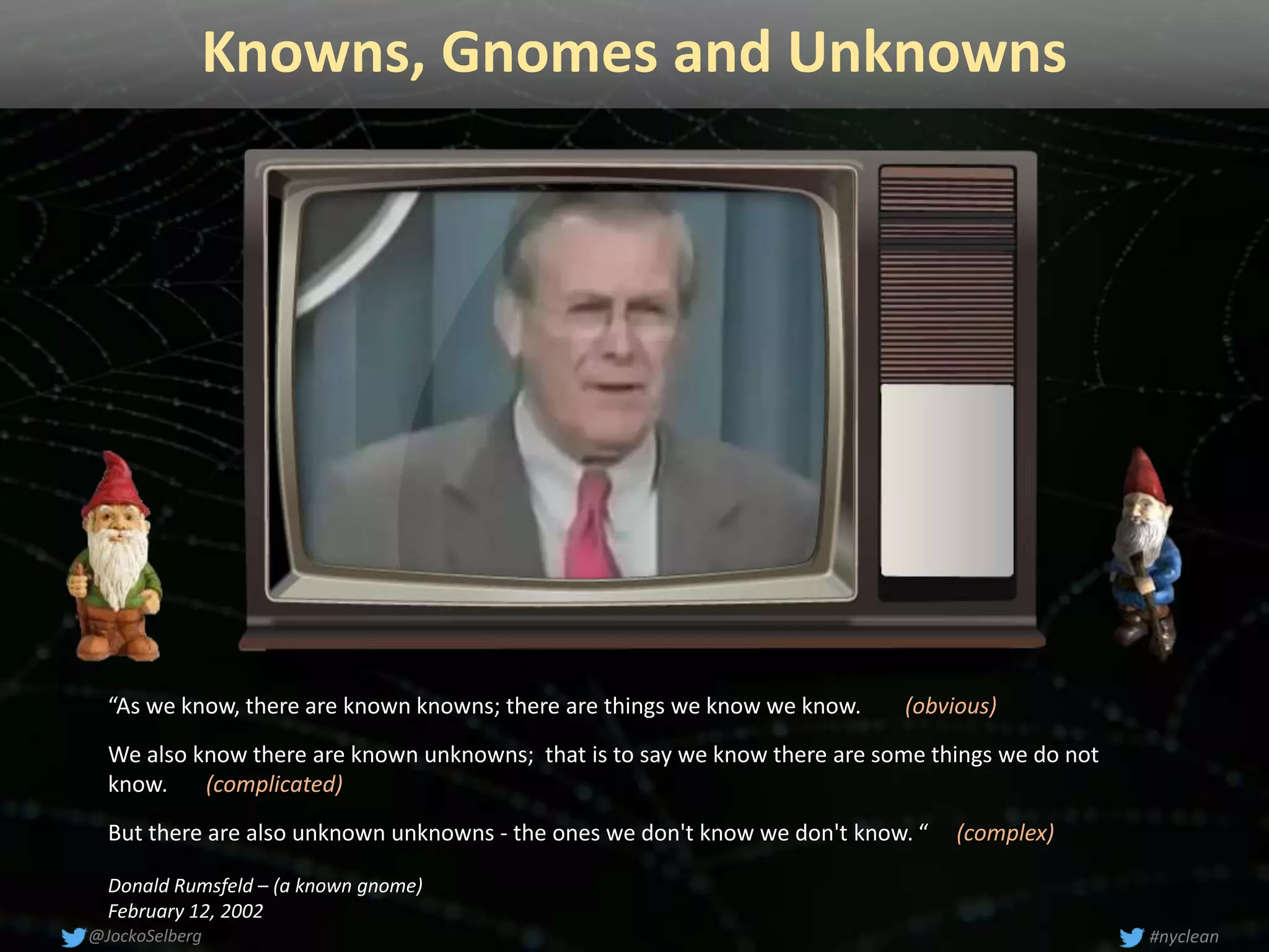 Knowns, Gnomes and Unknowns
“As we know, there are known knowns; there are things we know we know. (obvious)
We also know there are known unknowns; that is to say we know there are some things we do not
know. (complicated)
But there are also unknown unknowns - the ones we don't know we don't know. “ (complex)
Donald Rumsfeld – (a known gnome)
February 12, 2002
#nyclean@JockoSelberg
 