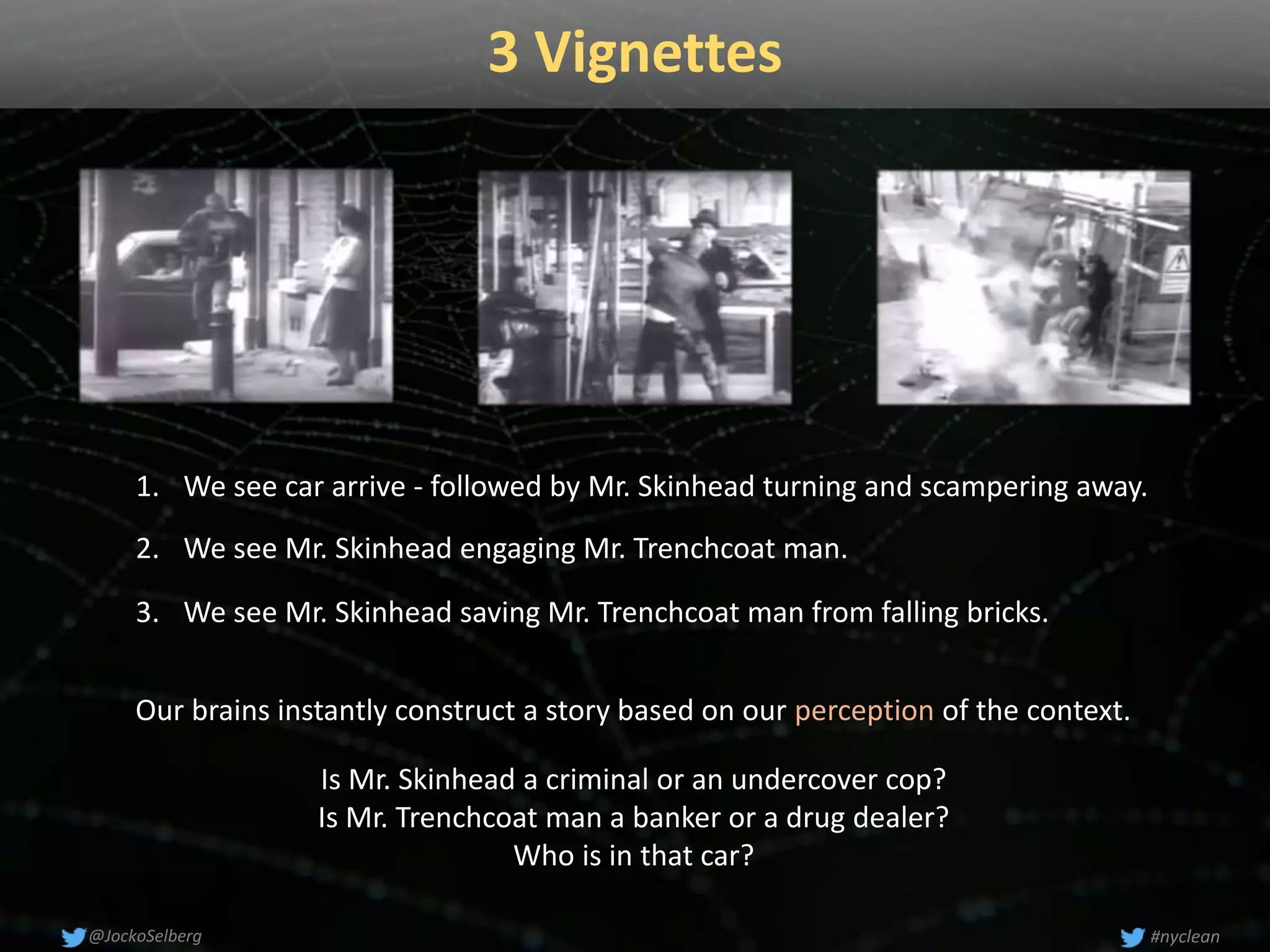 3 Vignettes
#nyclean@JockoSelberg
Our brains instantly construct a story based on our perception of the context.
1. We see car arrive - followed by Mr. Skinhead turning and scampering away.
2. We see Mr. Skinhead engaging Mr. Trenchcoat man.
3. We see Mr. Skinhead saving Mr. Trenchcoat man from falling bricks.
Is Mr. Skinhead a criminal or an undercover cop?
Is Mr. Trenchcoat man a banker or a drug dealer?
Who is in that car?
 