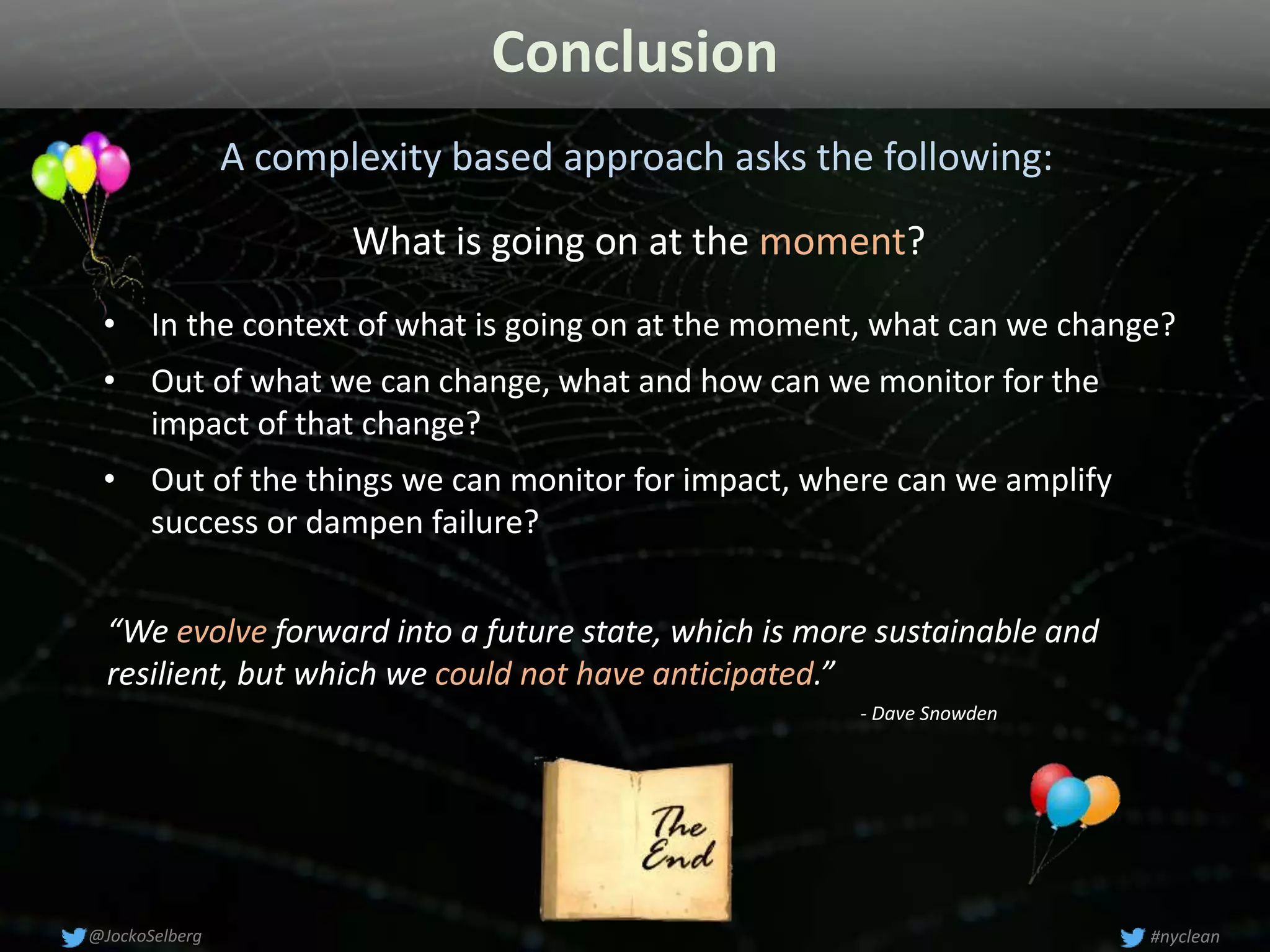 Conclusion
A complexity based approach asks the following:
• In the context of what is going on at the moment, what can we change?
• Out of what we can change, what and how can we monitor for the
impact of that change?
• Out of the things we can monitor for impact, where can we amplify
success or dampen failure?
#nyclean@JockoSelberg
What is going on at the moment?
“We evolve forward into a future state, which is more sustainable and
resilient, but which we could not have anticipated.”
- Dave Snowden
 