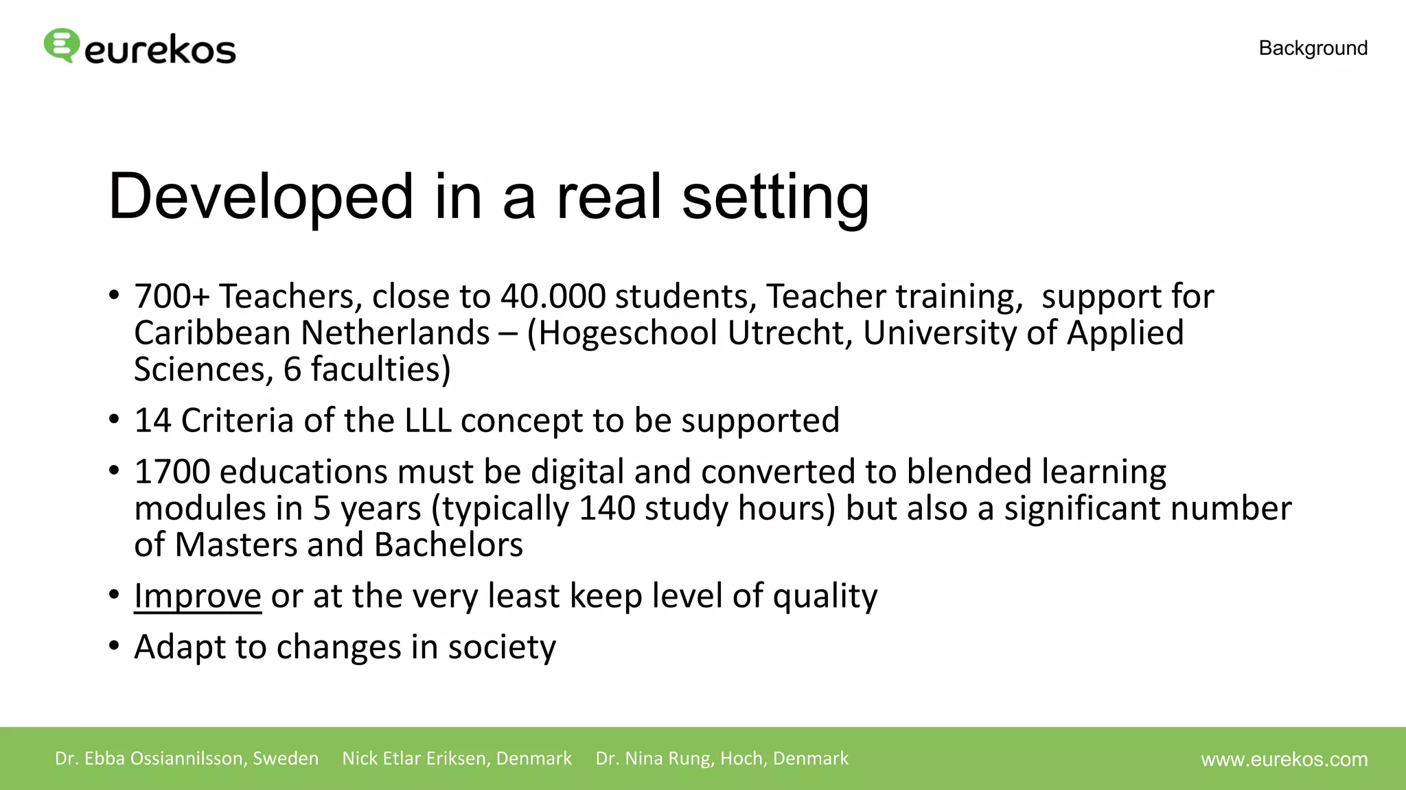 Developed in a real setting
• 700+ Teachers, close to 40.000 students, Teacher training, support for
Caribbean Netherlands – (Hogeschool Utrecht, University of Applied
Sciences, 6 faculties)
• 14 Criteria of the LLL concept to be supported
• 1700 educations must be digital and converted to blended learning
modules in 5 years (typically 140 study hours) but also a significant number
of Masters and Bachelors
• Improve or at the very least keep level of quality
• Adapt to changes in society
Dr. Ebba Ossiannilsson, Sweden Nick Etlar Eriksen, Denmark Dr. Nina Rung, Hoch, Denmark
Background
www.eurekos.com
 