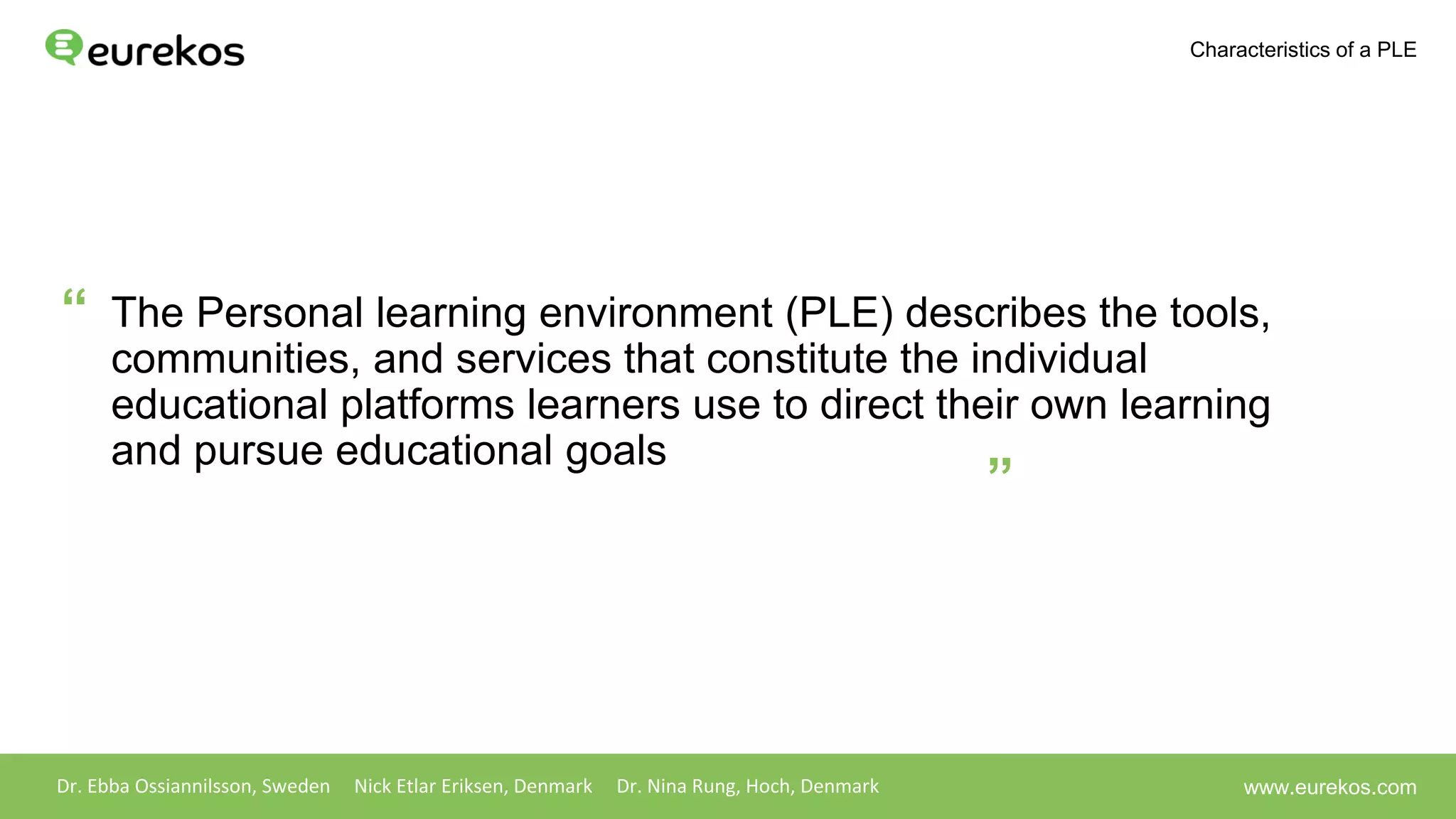 The Personal learning environment (PLE) describes the tools,
communities, and services that constitute the individual
educational platforms learners use to direct their own learning
and pursue educational goals
Dr. Ebba Ossiannilsson, Sweden Nick Etlar Eriksen, Denmark Dr. Nina Rung, Hoch, Denmark
Characteristics of a PLE
www.eurekos.com
“
”
 