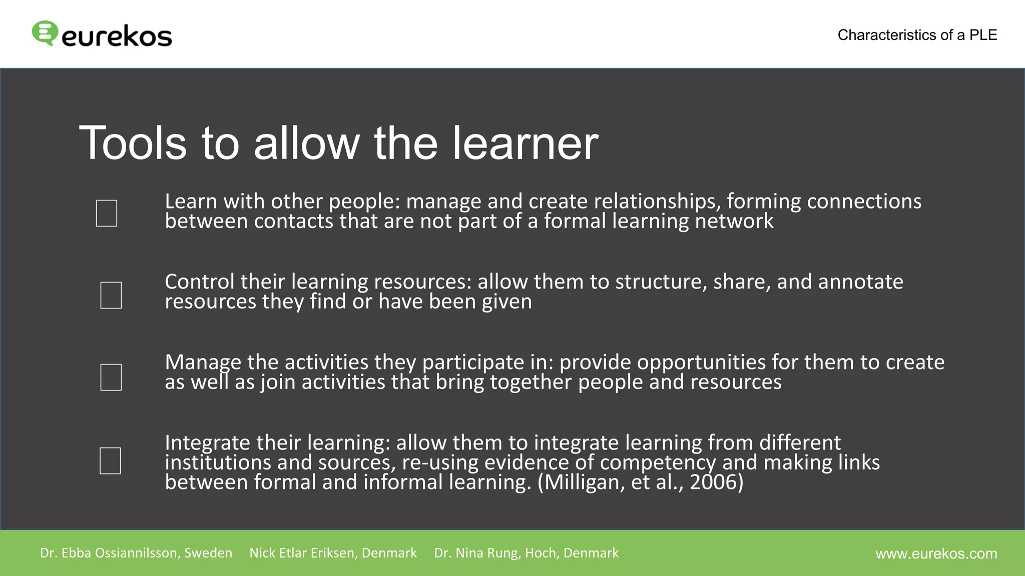 Tools to allow the learner
Learn with other people: manage and create relationships, forming connections
between contacts that are not part of a formal learning network
Control their learning resources: allow them to structure, share, and annotate
resources they find or have been given
Manage the activities they participate in: provide opportunities for them to create
as well as join activities that bring together people and resources
Integrate their learning: allow them to integrate learning from different
institutions and sources, re-using evidence of competency and making links
between formal and informal learning. (Milligan, et al., 2006)
Dr. Ebba Ossiannilsson, Sweden Nick Etlar Eriksen, Denmark Dr. Nina Rung, Hoch, Denmark
Characteristics of a PLE
www.eurekos.com
 