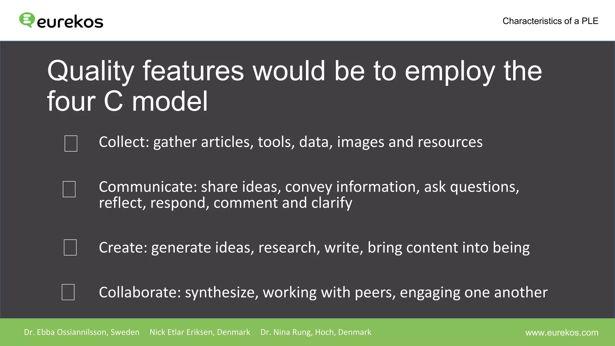 Quality features would be to employ the
four C model
Collect: gather articles, tools, data, images and resources
Communicate: share ideas, convey information, ask questions,
reflect, respond, comment and clarify
Create: generate ideas, research, write, bring content into being
Collaborate: synthesize, working with peers, engaging one another
Dr. Ebba Ossiannilsson, Sweden Nick Etlar Eriksen, Denmark Dr. Nina Rung, Hoch, Denmark
Characteristics of a PLE
www.eurekos.com
 