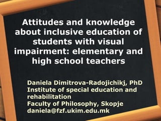 Attitudes and knowledge
about inclusive education of
students with visual
impairment: elementary and
high school teachers
Daniela Dimitrova-Radojichikj, PhD
Institute of special education and
rehabilitation
Faculty of Philosophy, Skopje
daniela@fzf.ukim.edu.mk
 