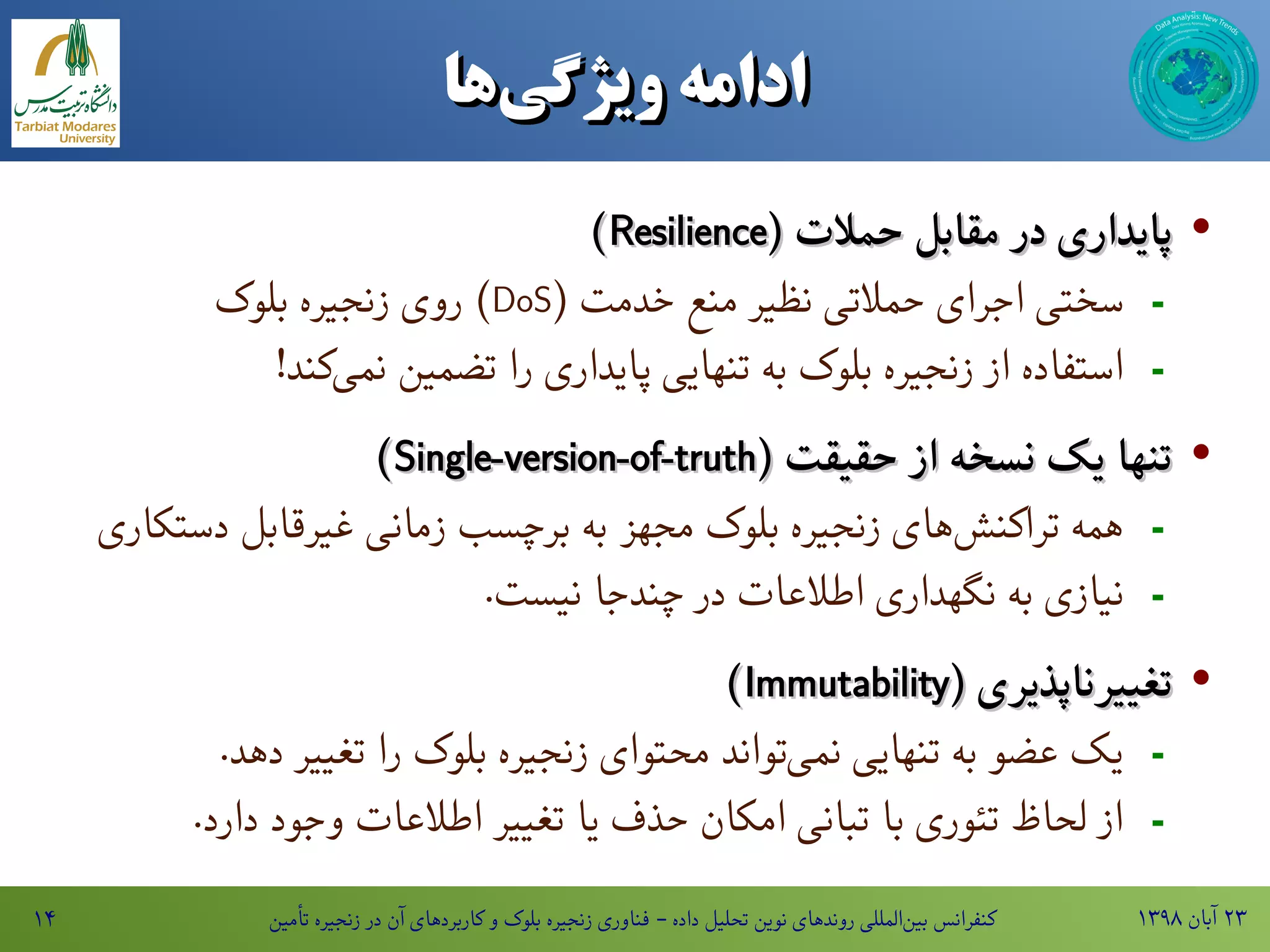 ۱۳۹۸ ‫آبان‬ ۲۳‫تأمین‬ ‫زنجیره‬ ‫در‬ ‫آن‬ ‫کاربردهای‬ ‫و‬ ‫بلوک‬ ‫زنجیره‬ ‫فناوری‬ - ‫داده‬ ‫تحلیل‬ ‫نوین‬ ‫روندهای‬ ‫المللی‬‫بین‬ ‫کنفرانس‬۱۴
‫‌ها‬‫ی‬‫ادامه‌ویژگ‬‫‌ها‬‫ی‬‫ادامه‌ویژگ‬
·( ‫حمالت‬ ‫مقابل‬ ‫در‬ ‫پایداری‬( ‫حمالت‬ ‫مقابل‬ ‫در‬ ‫پایداری‬ResilienceResilience))
-( ‫خدمت‬ ‫منع‬ ‫نظیر‬ ‫حمالتی‬ ‫اجرای‬ ‫سختی‬DoS‫بلوک‬ ‫زنجیره‬ ‫روی‬ )
-!‫کند‬‫نمی‬ ‫تضمین‬ ‫را‬ ‫پایداری‬ ‫تنهایی‬ ‫به‬ ‫بلوک‬ ‫زنجیره‬ ‫از‬ ‫استفاده‬
·( ‫حقیقت‬ ‫از‬ ‫نسخه‬ ‫یک‬ ‫تنها‬( ‫حقیقت‬ ‫از‬ ‫نسخه‬ ‫یک‬ ‫تنها‬Single-version-of-truthSingle-version-of-truth))
-‫دستکاری‬ ‫غیرقابل‬ ‫زمانی‬ ‫برچسب‬ ‫به‬ ‫مجهز‬ ‫بلوک‬ ‫زنجیره‬ ‫های‬‫تراکنش‬ ‫همه‬
-.‫نیست‬ ‫چندجا‬ ‫در‬ ‫اطالعات‬ ‫نگهداری‬ ‫به‬ ‫نیازی‬
·( ‫تغییرناپذیری‬( ‫تغییرناپذیری‬ImmutabilityImmutability))
-.‫دهد‬ ‫تغییر‬ ‫را‬ ‫بلوک‬ ‫زنجیره‬ ‫محتوای‬ ‫تواند‬‫نمی‬ ‫تنهایی‬ ‫به‬ ‫عضو‬ ‫یک‬
-.‫دارد‬ ‫وجود‬ ‫اطالعات‬ ‫تغییر‬ ‫یا‬ ‫حذف‬ ‫امکان‬ ‫تبانی‬ ‫با‬ ‫تئوری‬ ‫لحاظ‬ ‫از‬
 