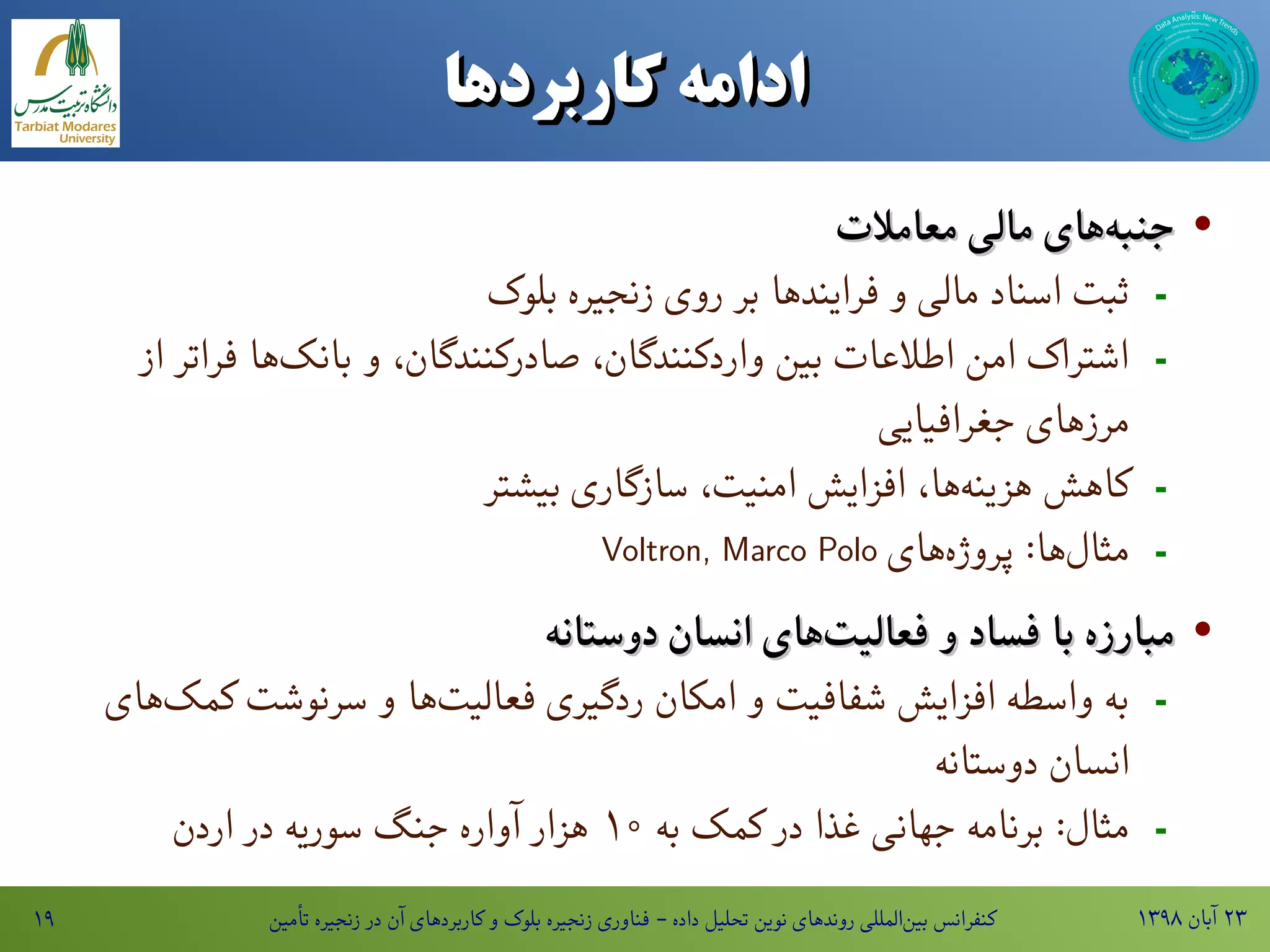 ۱۳۹۸ ‫آبان‬ ۲۳‫تأمین‬ ‫زنجیره‬ ‫در‬ ‫آن‬ ‫کاربردهای‬ ‫و‬ ‫بلوک‬ ‫زنجیره‬ ‫فناوری‬ - ‫داده‬ ‫تحلیل‬ ‫نوین‬ ‫روندهای‬ ‫المللی‬‫بین‬ ‫کنفرانس‬۱۹
‫ادامه‌کاربردها‬‫ادامه‌کاربردها‬
·‫معامالت‬ ‫مالی‬ ‫های‬‫جنبه‬‫معامالت‬ ‫مالی‬ ‫های‬‫جنبه‬
-‫بلوک‬ ‫زنجیره‬ ‫روی‬ ‫بر‬ ‫فرایندها‬ ‫و‬ ‫مالی‬ ‫اسناد‬ ‫ثبت‬
-‫از‬ ‫فراتر‬ ‫ها‬‫بانک‬ ‫و‬ ،‫صادرکنندگان‬ ،‫واردکنندگان‬ ‫بین‬ ‫اطالعات‬ ‫امن‬ ‫اشتراک‬
‫جغرافیایی‬ ‫مرزهای‬
-‫بیشتر‬ ‫سازگاری‬ ،‫امنیت‬ ‫افزایش‬ ،‫ها‬‫هزینه‬ ‫کاهش‬
-‫های‬‫پروژه‬ :‫ها‬‫مثال‬Voltron, Marco Polo
·‫دوستانه‬ ‫انسان‬ ‫های‬‫فعالیت‬ ‫و‬ ‫فساد‬ ‫با‬ ‫مبارزه‬‫دوستانه‬ ‫انسان‬ ‫های‬‫فعالیت‬ ‫و‬ ‫فساد‬ ‫با‬ ‫مبارزه‬
-‫های‬‫کمک‬ ‫سرنوشت‬ ‫و‬ ‫ها‬‫فعالیت‬ ‫ردگیری‬ ‫امکان‬ ‫و‬ ‫شفافیت‬ ‫افزایش‬ ‫واسطه‬ ‫به‬
‫دوستانه‬ ‫انسان‬
-‫به‬ ‫کمک‬ ‫در‬ ‫غذا‬ ‫جهانی‬ ‫برنامه‬ :‫مثال‬۱۰‫اردن‬ ‫در‬ ‫سوریه‬ ‫جنگ‬ ‫آواره‬ ‫هزار‬
 