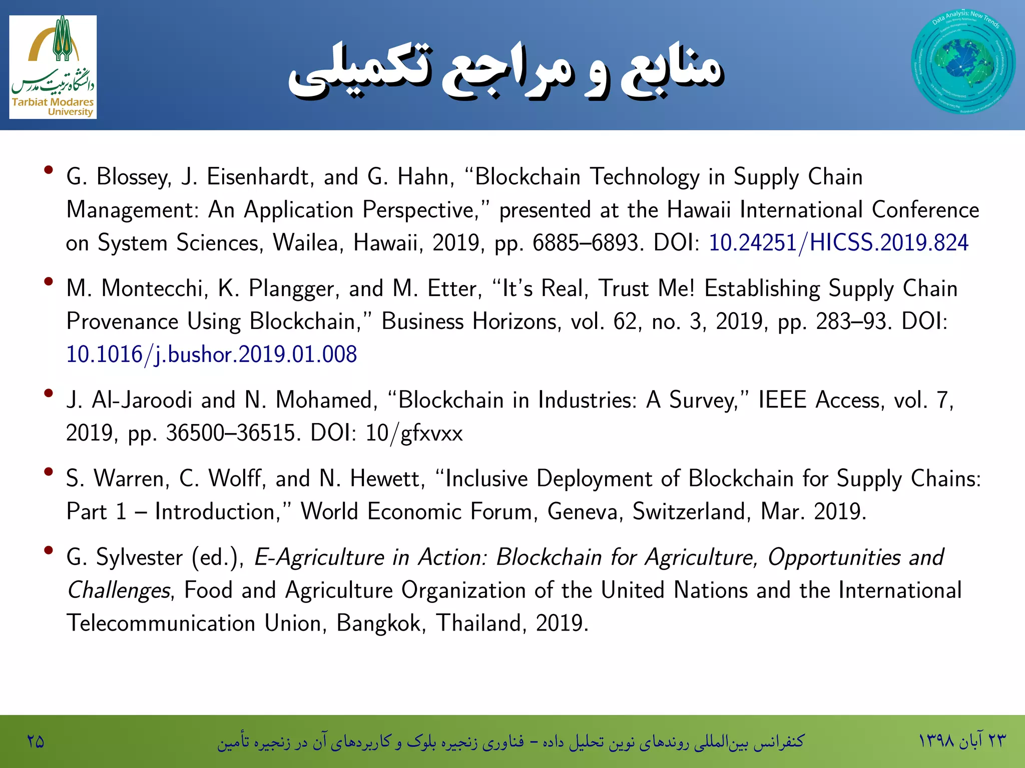 ۱۳۹۸ ‫آبان‬ ۲۳‫تأمین‬ ‫زنجیره‬ ‫در‬ ‫آن‬ ‫کاربردهای‬ ‫و‬ ‫بلوک‬ ‫زنجیره‬ ‫فناوری‬ - ‫داده‬ ‫تحلیل‬ ‫نوین‬ ‫روندهای‬ ‫المللی‬‫بین‬ ‫کنفرانس‬۲۵
‫منابع‌و‌مراجع‌تکمیلی‬‫منابع‌و‌مراجع‌تکمیلی‬
· G. Blossey, J. Eisenhardt, and G. Hahn, “Blockchain Technology in Supply Chain
Management: An Application Perspective,” presented at the Hawaii International Conference
on System Sciences, Wailea, Hawaii, 2019, pp. 6885–6893. DOI: 10.24251/HICSS.2019.824
· M. Montecchi, K. Plangger, and M. Etter, “It’s Real, Trust Me! Establishing Supply Chain
Provenance Using Blockchain,” Business Horizons, vol. 62, no. 3, 2019, pp. 283–93. DOI:
10.1016/j.bushor.2019.01.008
· J. Al-Jaroodi and N. Mohamed, “Blockchain in Industries: A Survey,” IEEE Access, vol. 7,
2019, pp. 36500–36515. DOI: 10/gfxvxx
· S. Warren, C. Wolff, and N. Hewett, “Inclusive Deployment of Blockchain for Supply Chains:
Part 1 – Introduction,” World Economic Forum, Geneva, Switzerland, Mar. 2019.
· G. Sylvester (ed.), E-Agriculture in Action: Blockchain for Agriculture, Opportunities and
Challenges, Food and Agriculture Organization of the United Nations and the International
Telecommunication Union, Bangkok, Thailand, 2019.
 