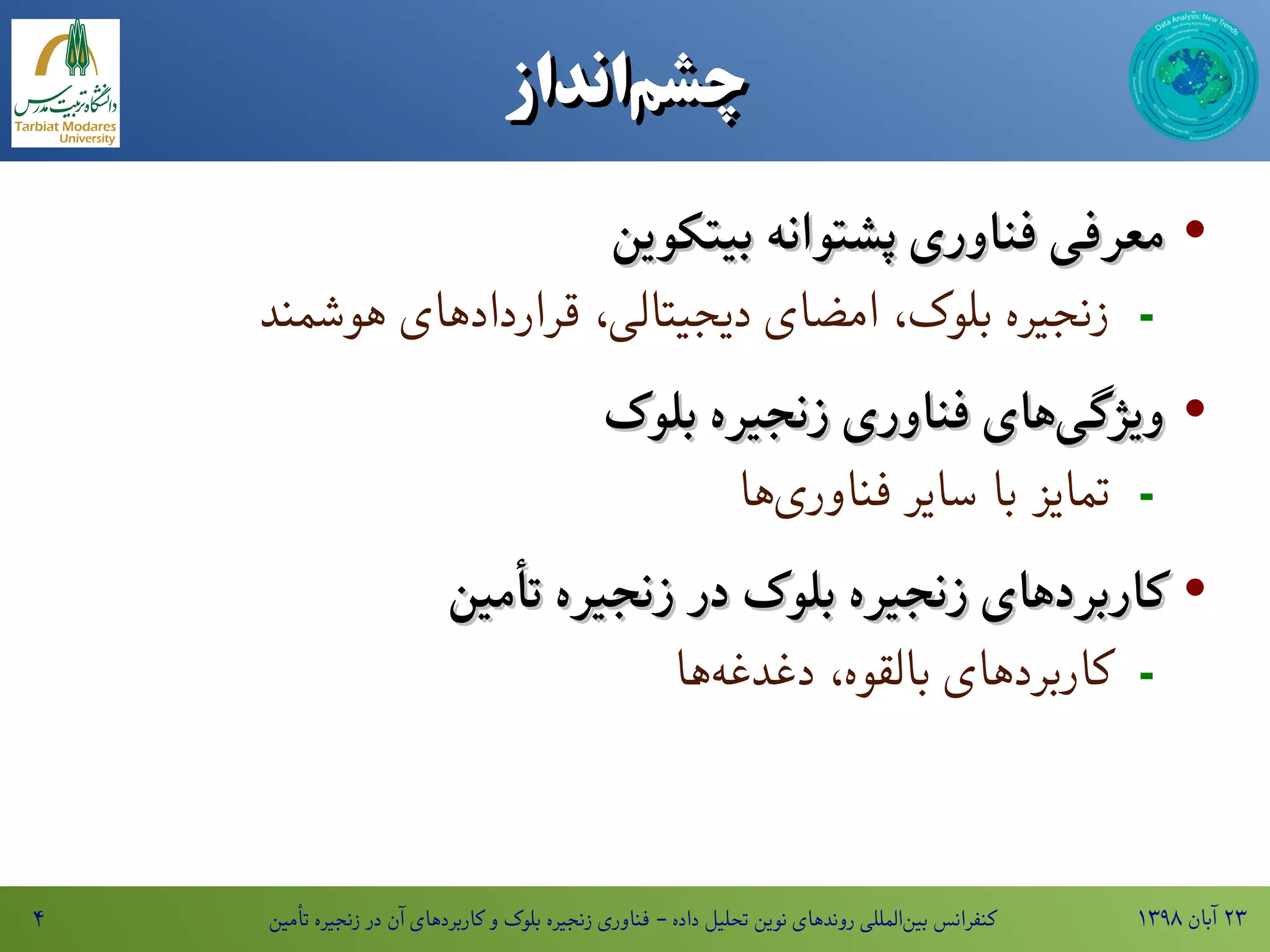 ۱۳۹۸ ‫آبان‬ ۲۳‫تأمین‬ ‫زنجیره‬ ‫در‬ ‫آن‬ ‫کاربردهای‬ ‫و‬ ‫بلوک‬ ‫زنجیره‬ ‫فناوری‬ - ‫داده‬ ‫تحلیل‬ ‫نوین‬ ‫روندهای‬ ‫المللی‬‫بین‬ ‫کنفرانس‬۴
‫‌انداز‬‫م‬‫چش‬‫‌انداز‬‫م‬‫چش‬
·‫بیتکوین‬ ‫پشتوانه‬ ‫فناوری‬ ‫معرفی‬‫بیتکوین‬ ‫پشتوانه‬ ‫فناوری‬ ‫معرفی‬
-‫هوشمند‬ ‫قراردادهای‬ ،‫دیجیتالی‬ ‫امضای‬ ،‫بلوک‬ ‫زنجیره‬
·‫بلوک‬ ‫زنجیره‬ ‫فناوری‬ ‫های‬‫ویژگی‬‫بلوک‬ ‫زنجیره‬ ‫فناوری‬ ‫های‬‫ویژگی‬
-‫ها‬‫فناوری‬ ‫سایر‬ ‫با‬ ‫تمایز‬
·‫تأمین‬ ‫زنجیره‬ ‫در‬ ‫بلوک‬ ‫زنجیره‬ ‫کاربردهای‬‫تأمین‬ ‫زنجیره‬ ‫در‬ ‫بلوک‬ ‫زنجیره‬ ‫کاربردهای‬
-‫ها‬‫ه‬‫دغدغه‬ ،‫بالقوه‬ ‫کاربردهای‬
 