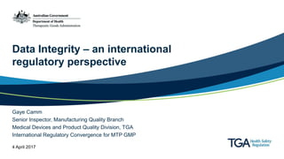 Data Integrity – an international
regulatory perspective
Gaye Camm
Senior Inspector, Manufacturing Quality Branch
Medical Devices and Product Quality Division, TGA
International Regulatory Convergence for MTP GMP
4 April 2017
 