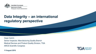 Data Integrity – an international
regulatory perspective
Gaye Camm
Senior Inspector, Manufacturing Quality Branch
Medical Devices and Product Quality Division, TGA
ARCS Scientific Congress
11 August 2016
 
