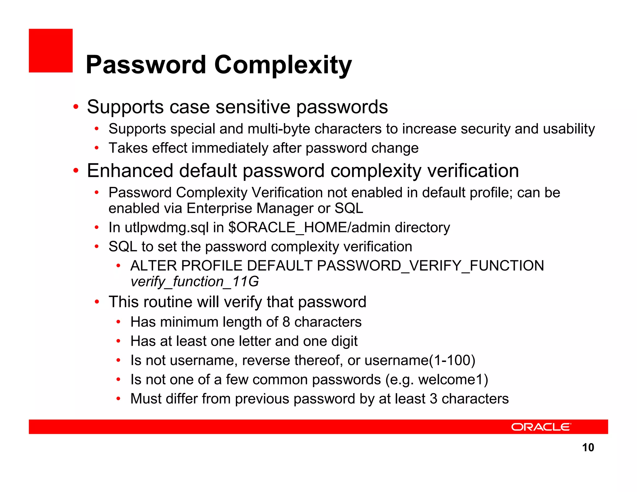 10 Password Complexity • Supports case sensitive passwords • Supports special and multi-byte characters to increase security and usability • Takes effect immediately after password change • Enhanced default password complexity verification • Password Complexity Verification not enabled in default profile; can be enabled via Enterprise Manager or SQL • In utlpwdmg.sql in $ORACLE_HOME/admin directory • SQL to set the password complexity verification • ALTER PROFILE DEFAULT PASSWORD_VERIFY_FUNCTION verify_function_11G • This routine will verify that password • Has minimum length of 8 characters • Has at least one letter and one digit • Is not username, reverse thereof, or username(1-100) • Is not one of a few common passwords (e.g. welcome1) • Must differ from previous password by at least 3 characters 