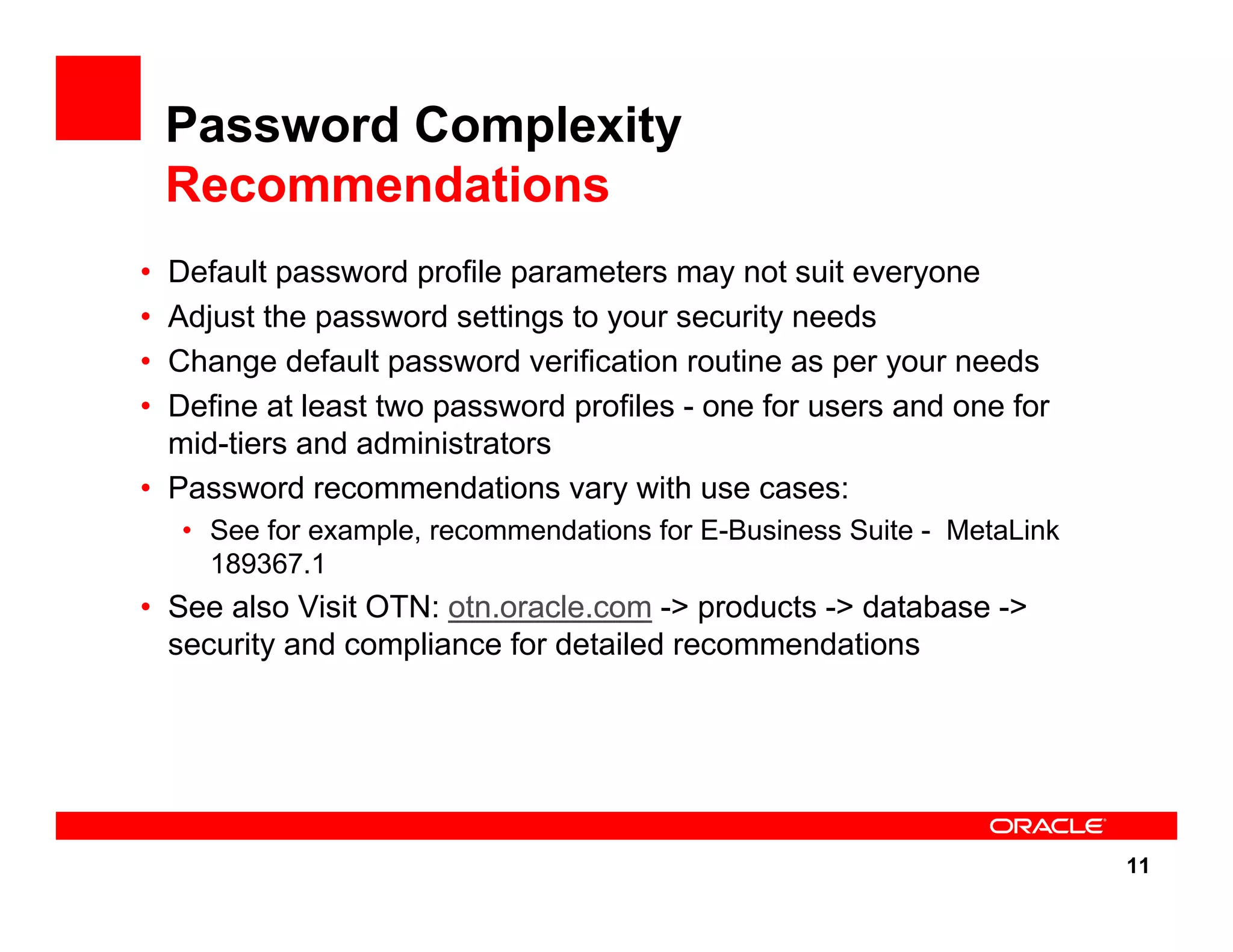 11 Password Complexity Recommendations • Default password profile parameters may not suit everyone • Adjust the password settings to your security needs • Change default password verification routine as per your needs • Define at least two password profiles - one for users and one for mid-tiers and administrators • Password recommendations vary with use cases: • See for example, recommendations for E-Business Suite - MetaLink 189367.1 • See also Visit OTN: otn.oracle.com -> products -> database -> security and compliance for detailed recommendations 