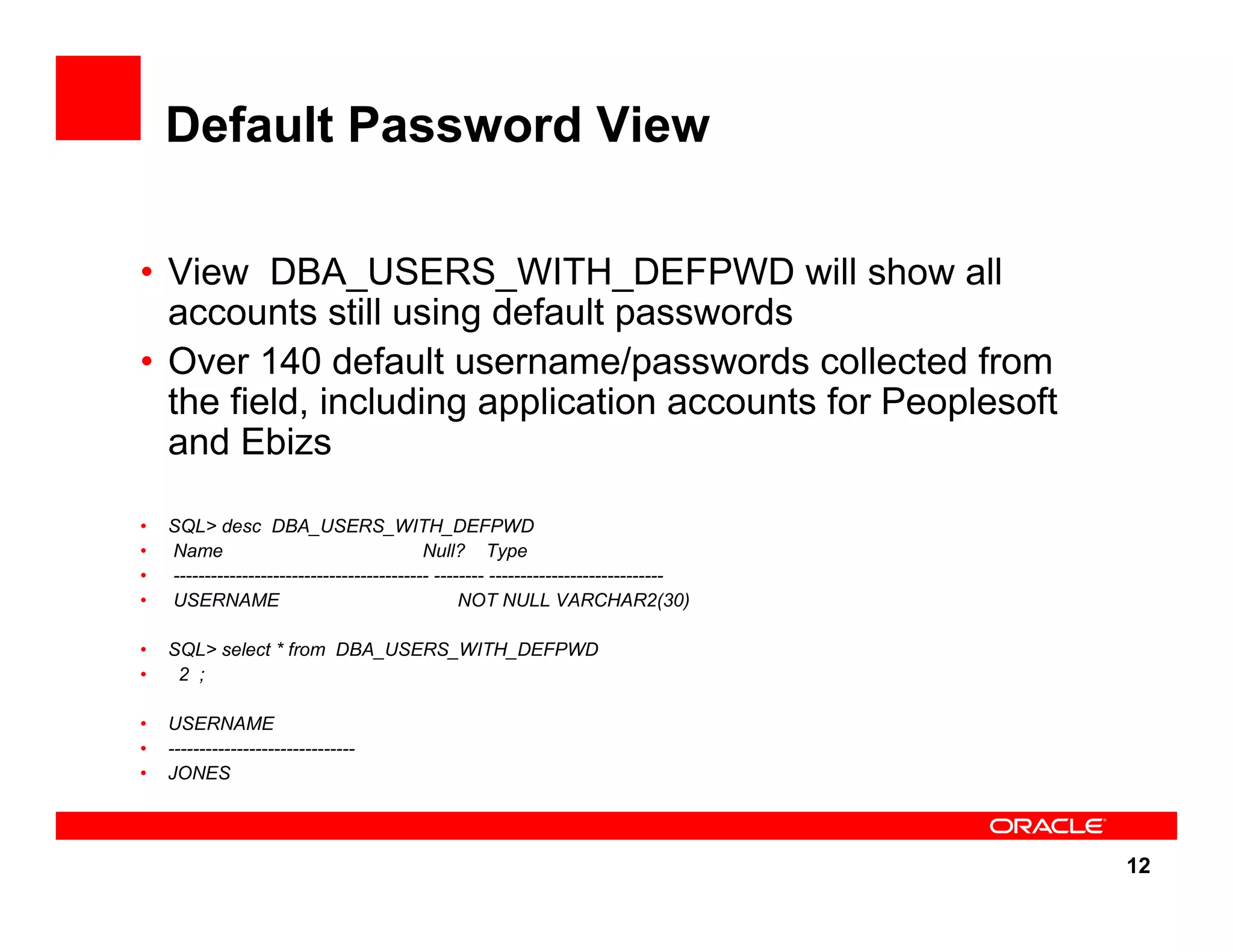 12 Default Password View • View DBA_USERS_WITH_DEFPWD will show all accounts still using default passwords • Over 140 default username/passwords collected from the field, including application accounts for Peoplesoft and Ebizs • SQL> desc DBA_USERS_WITH_DEFPWD • Name Null? Type • ----------------------------------------- -------- ---------------------------- • USERNAME NOT NULL VARCHAR2(30) • SQL> select * from DBA_USERS_WITH_DEFPWD • 2 ; • USERNAME • ------------------------------ • JONES 