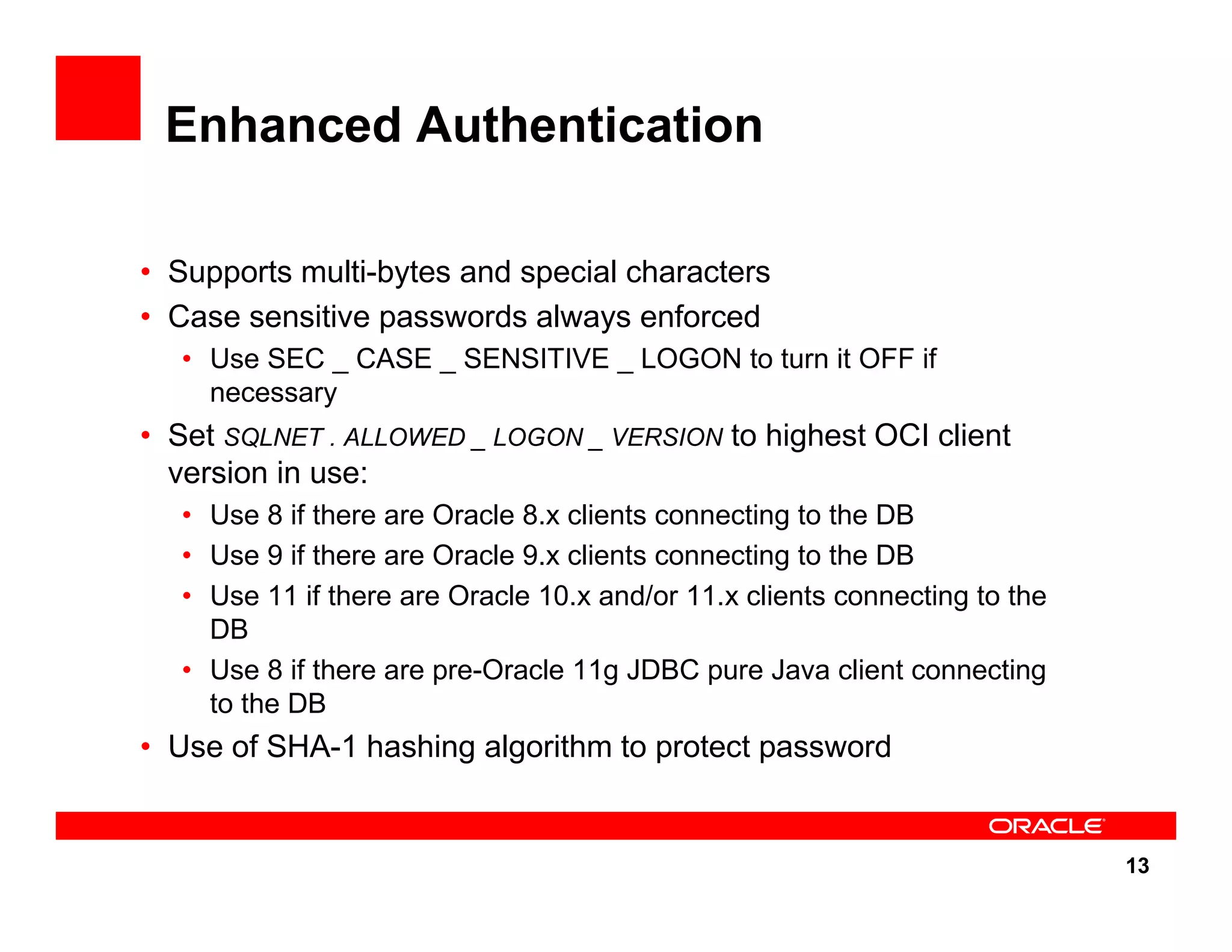 13 Enhanced Authentication • Supports multi-bytes and special characters • Case sensitive passwords always enforced • Use SEC _ CASE _ SENSITIVE _ LOGON to turn it OFF if necessary • Set SQLNET . ALLOWED _ LOGON _ VERSION to highest OCI client version in use: • Use 8 if there are Oracle 8.x clients connecting to the DB • Use 9 if there are Oracle 9.x clients connecting to the DB • Use 11 if there are Oracle 10.x and/or 11.x clients connecting to the DB • Use 8 if there are pre-Oracle 11g JDBC pure Java client connecting to the DB • Use of SHA-1 hashing algorithm to protect password 